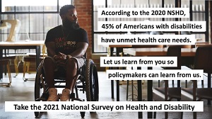 black male wheelchair user. According to the 2020 NSHD, 45% of Americans with disabilities have unmet health care needs. Let us learn from you so policymakers can learn from us. Take the 2021 National Survey on Health and Disability
